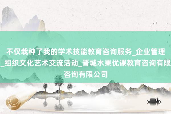 不仅栽种了我的学术技能教育咨询服务_企业管理咨询_组织文化艺术交流活动_晋城水果优课教育咨询有限公司