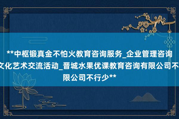 **中枢锻真金不怕火教育咨询服务_企业管理咨询_组织文化艺术交流活动_晋城水果优课教育咨询有限公司不行少**