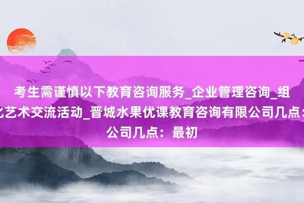 考生需谨慎以下教育咨询服务_企业管理咨询_组织文化艺术交流活动_晋城水果优课教育咨询有限公司几点:最初